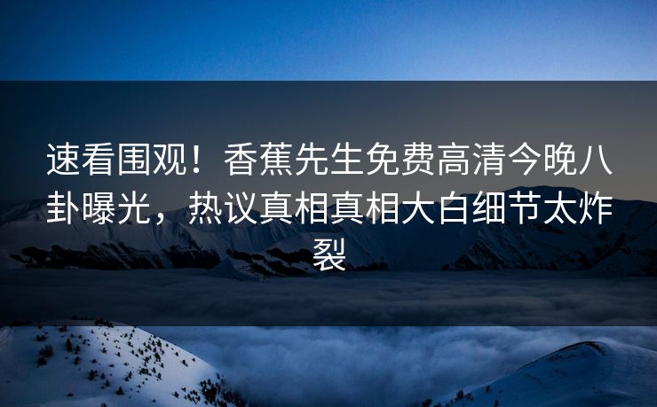 速看围观！香蕉先生免费高清今晚八卦曝光，热议真相真相大白细节太炸裂  第1张