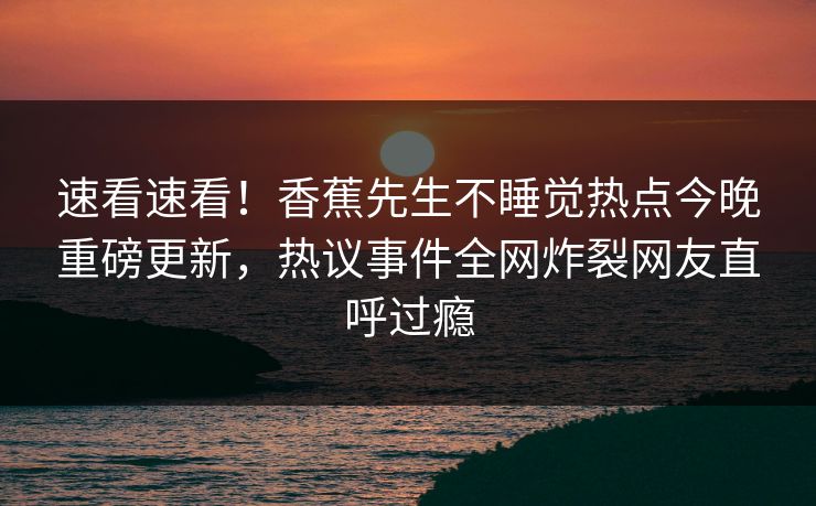 速看速看！香蕉先生不睡觉热点今晚重磅更新，热议事件全网炸裂网友直呼过瘾  第1张