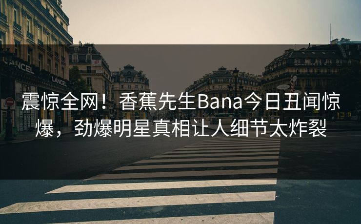 震惊全网！香蕉先生Bana今日丑闻惊爆，劲爆明星真相让人细节太炸裂