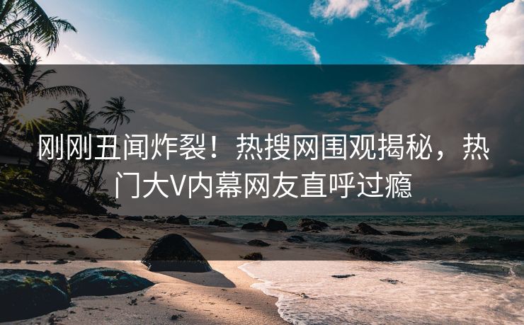刚刚丑闻炸裂！热搜网围观揭秘，热门大V内幕网友直呼过瘾  第1张