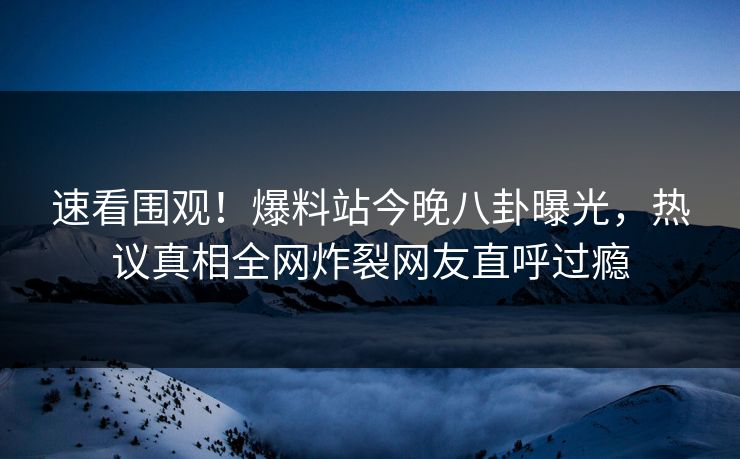 速看围观！爆料站今晚八卦曝光，热议真相全网炸裂网友直呼过瘾
