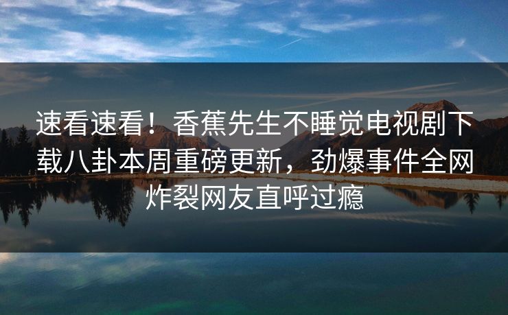 速看速看！香蕉先生不睡觉电视剧下载八卦本周重磅更新，劲爆事件全网炸裂网友直呼过瘾