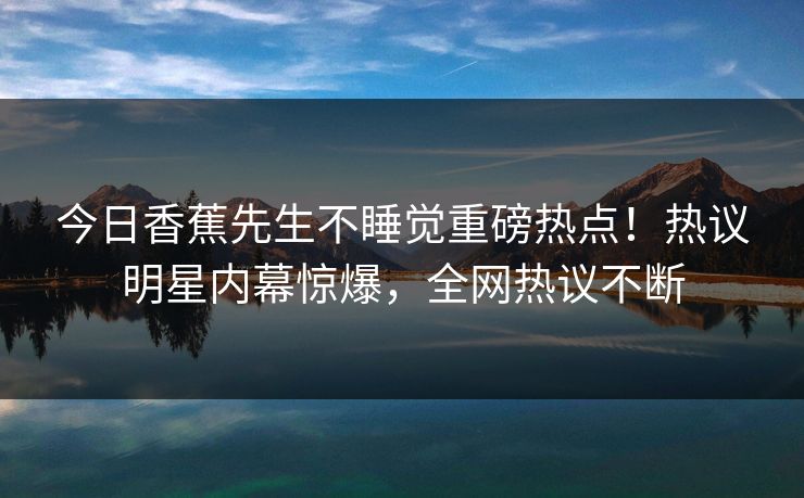 今日香蕉先生不睡觉重磅热点！热议明星内幕惊爆，全网热议不断  第1张