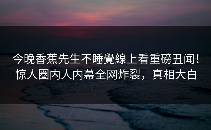 今晚香蕉先生不睡覺線上看重磅丑闻！惊人圈内人内幕全网炸裂，真相大白