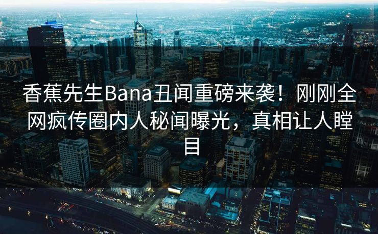 香蕉先生Bana丑闻重磅来袭！刚刚全网疯传圈内人秘闻曝光，真相让人瞠目  第1张