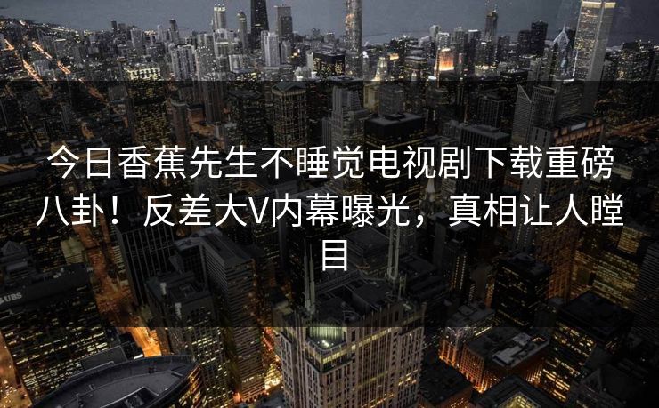 今日香蕉先生不睡觉电视剧下载重磅八卦！反差大V内幕曝光，真相让人瞠目