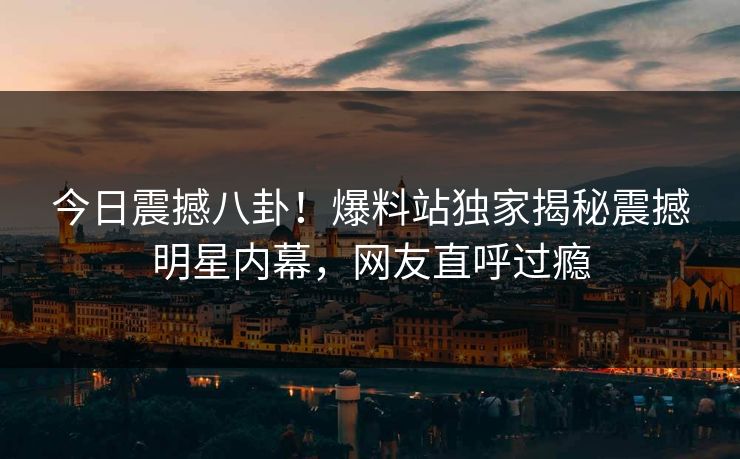 今日震撼八卦！爆料站独家揭秘震撼明星内幕，网友直呼过瘾
