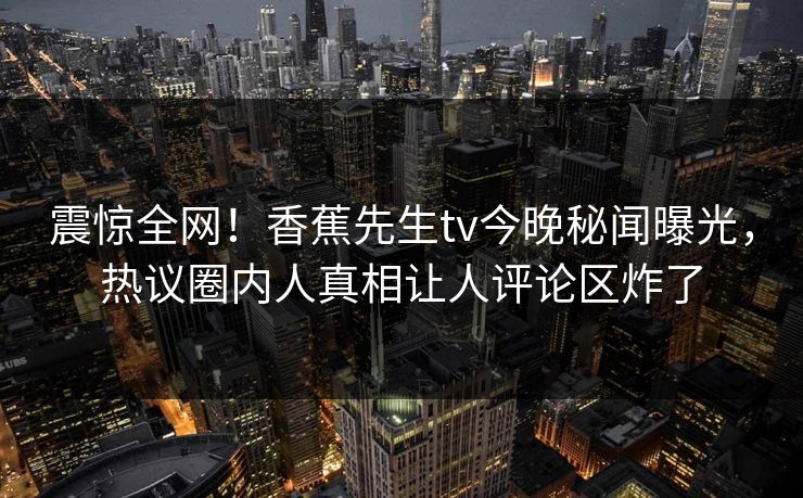 震惊全网！香蕉先生tv今晚秘闻曝光，热议圈内人真相让人评论区炸了