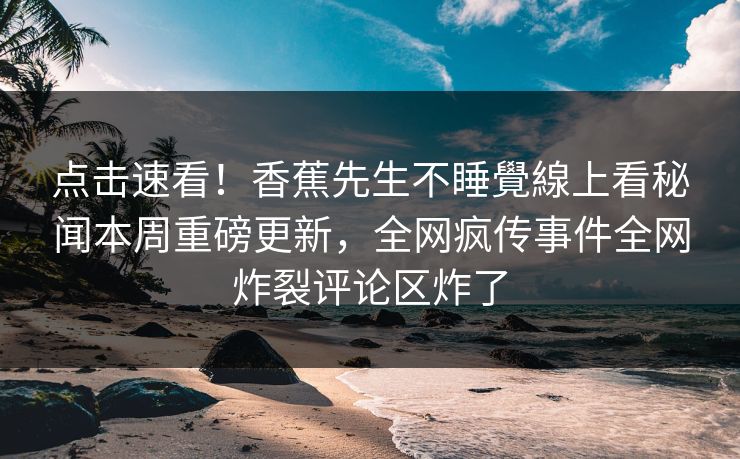 点击速看！香蕉先生不睡覺線上看秘闻本周重磅更新，全网疯传事件全网炸裂评论区炸了