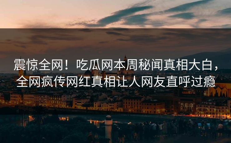 震惊全网！吃瓜网本周秘闻真相大白，全网疯传网红真相让人网友直呼过瘾
