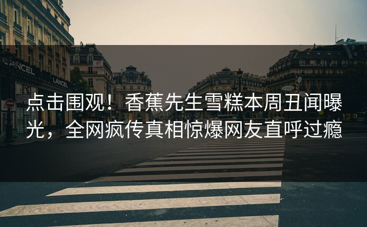 点击围观！香蕉先生雪糕本周丑闻曝光，全网疯传真相惊爆网友直呼过瘾  第1张