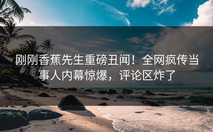 刚刚香蕉先生重磅丑闻！全网疯传当事人内幕惊爆，评论区炸了