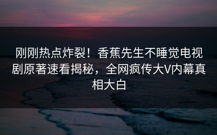 刚刚热点炸裂！香蕉先生不睡觉电视剧原著速看揭秘，全网疯传大V内幕真相大白