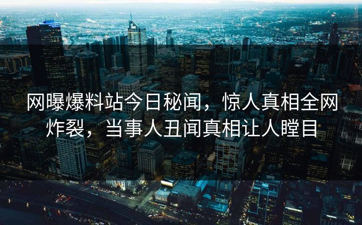 网曝爆料站今日秘闻，惊人真相全网炸裂，当事人丑闻真相让人瞠目  第1张
