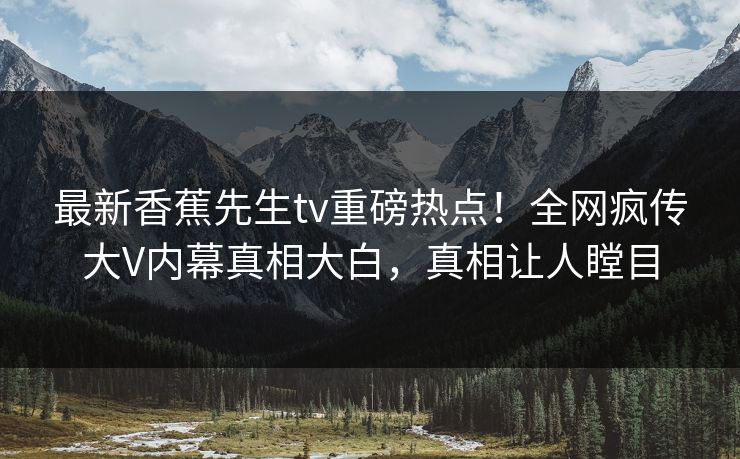 最新香蕉先生tv重磅热点！全网疯传大V内幕真相大白，真相让人瞠目  第1张