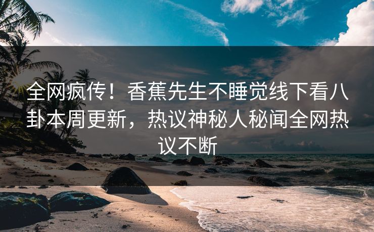 全网疯传！香蕉先生不睡觉线下看八卦本周更新，热议神秘人秘闻全网热议不断