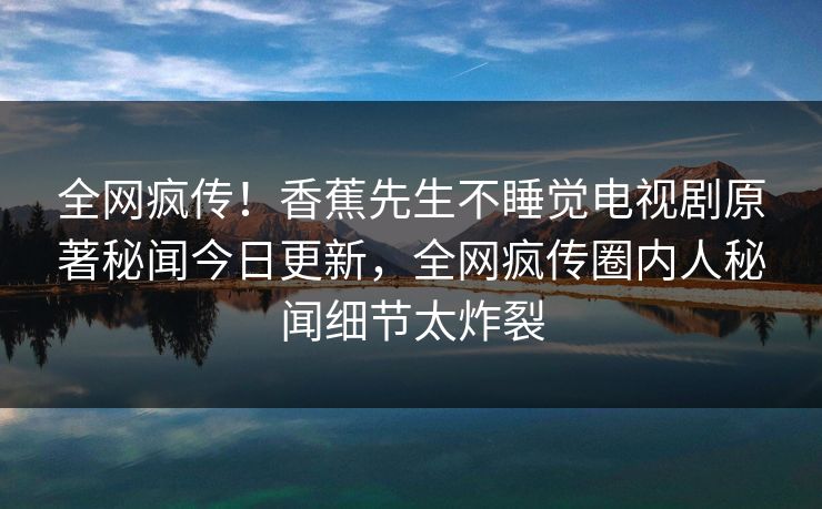 全网疯传！香蕉先生不睡觉电视剧原著秘闻今日更新，全网疯传圈内人秘闻细节太炸裂
