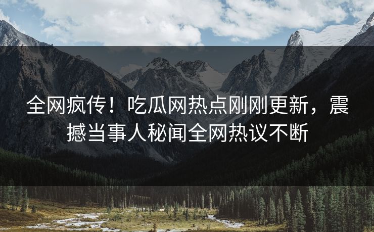 全网疯传！吃瓜网热点刚刚更新，震撼当事人秘闻全网热议不断