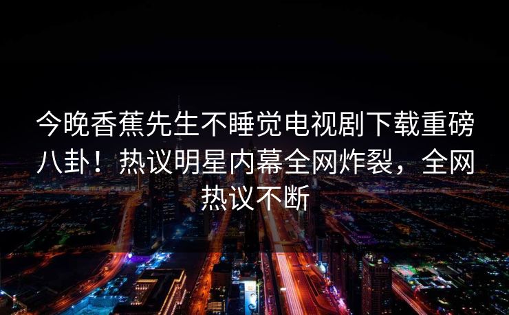 今晚香蕉先生不睡觉电视剧下载重磅八卦！热议明星内幕全网炸裂，全网热议不断