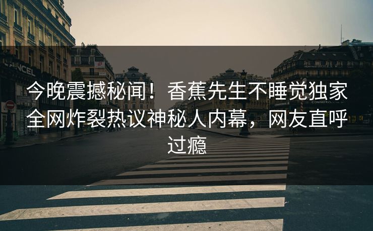今晚震撼秘闻！香蕉先生不睡觉独家全网炸裂热议神秘人内幕，网友直呼过瘾