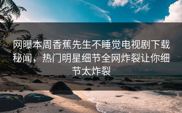 网曝本周香蕉先生不睡觉电视剧下载秘闻，热门明星细节全网炸裂让你细节太炸裂