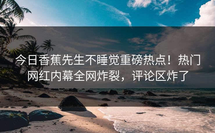 今日香蕉先生不睡觉重磅热点！热门网红内幕全网炸裂，评论区炸了  第1张