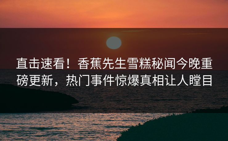 直击速看！香蕉先生雪糕秘闻今晚重磅更新，热门事件惊爆真相让人瞠目