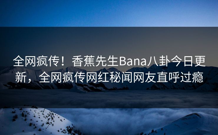 全网疯传！香蕉先生Bana八卦今日更新，全网疯传网红秘闻网友直呼过瘾  第1张