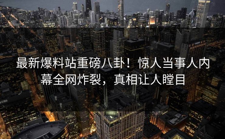 最新爆料站重磅八卦！惊人当事人内幕全网炸裂，真相让人瞠目  第1张