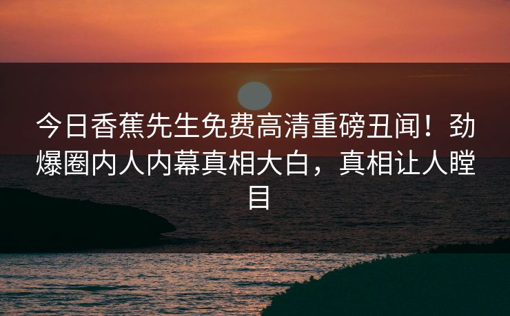 今日香蕉先生免费高清重磅丑闻！劲爆圈内人内幕真相大白，真相让人瞠目