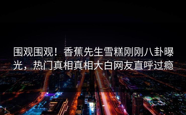 围观围观！香蕉先生雪糕刚刚八卦曝光，热门真相真相大白网友直呼过瘾