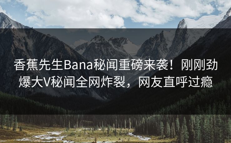 香蕉先生Bana秘闻重磅来袭！刚刚劲爆大V秘闻全网炸裂，网友直呼过瘾