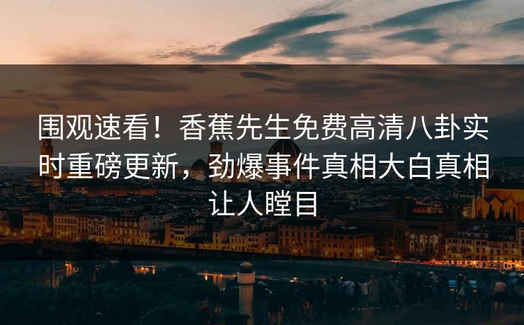 围观速看！香蕉先生免费高清八卦实时重磅更新，劲爆事件真相大白真相让人瞠目  第1张
