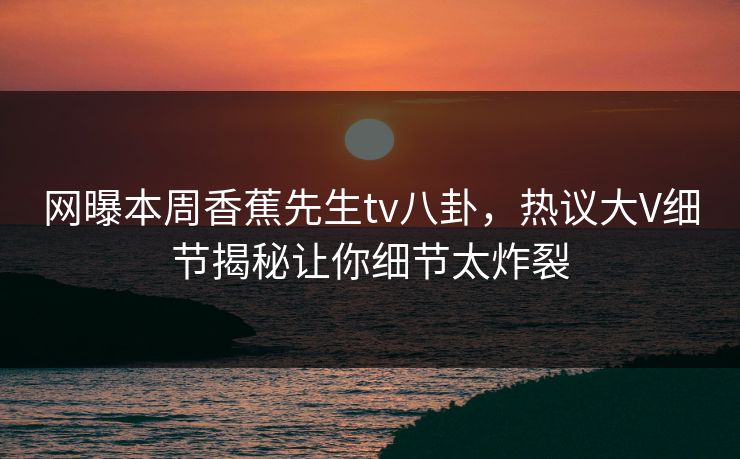 网曝本周香蕉先生tv八卦，热议大V细节揭秘让你细节太炸裂
