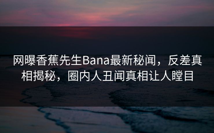 网曝香蕉先生Bana最新秘闻，反差真相揭秘，圈内人丑闻真相让人瞠目