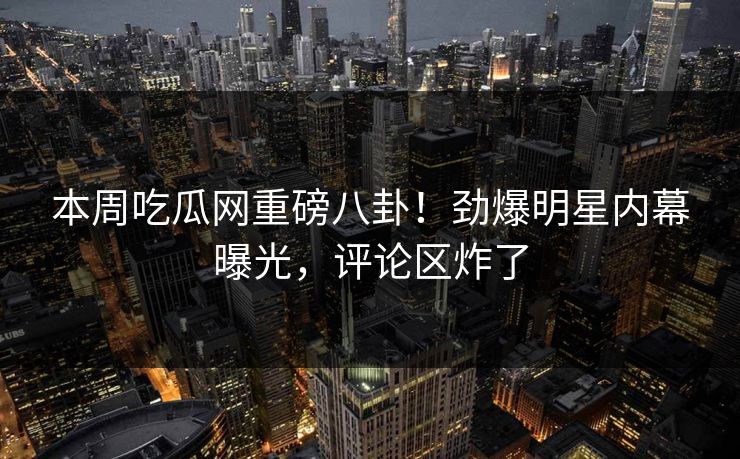 本周吃瓜网重磅八卦！劲爆明星内幕曝光，评论区炸了  第1张
