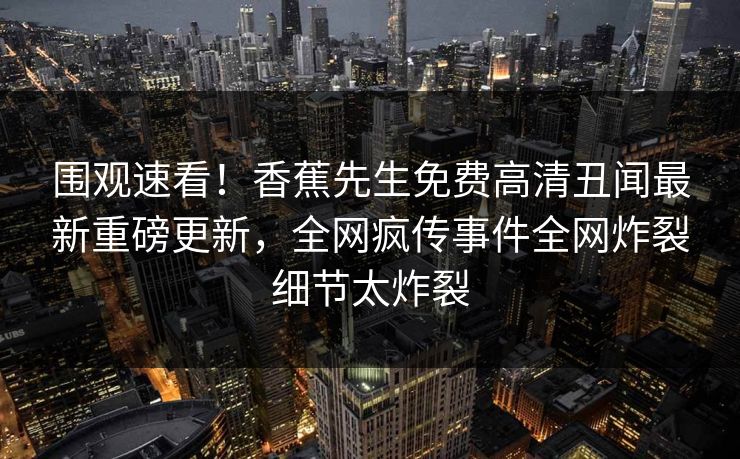 围观速看！香蕉先生免费高清丑闻最新重磅更新，全网疯传事件全网炸裂细节太炸裂  第1张