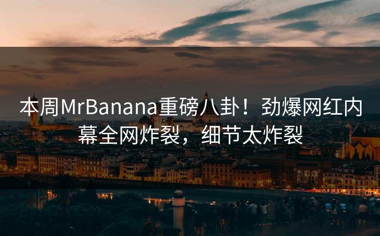 本周MrBanana重磅八卦！劲爆网红内幕全网炸裂，细节太炸裂  第1张