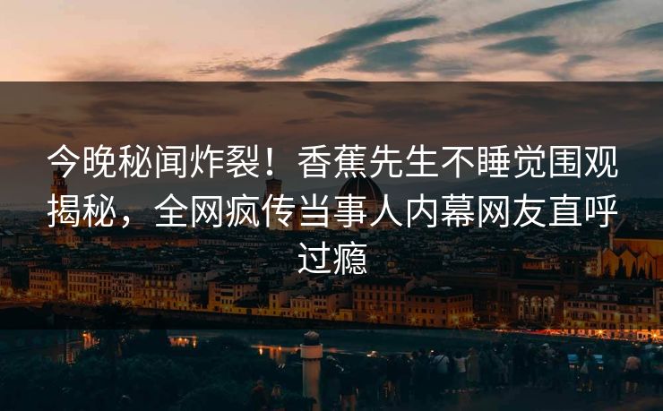 今晚秘闻炸裂！香蕉先生不睡觉围观揭秘，全网疯传当事人内幕网友直呼过瘾  第1张