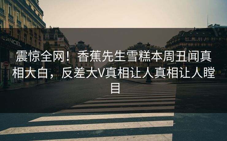 震惊全网！香蕉先生雪糕本周丑闻真相大白，反差大V真相让人真相让人瞠目  第1张