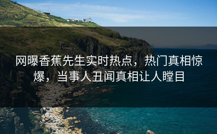 网曝香蕉先生实时热点，热门真相惊爆，当事人丑闻真相让人瞠目  第1张
