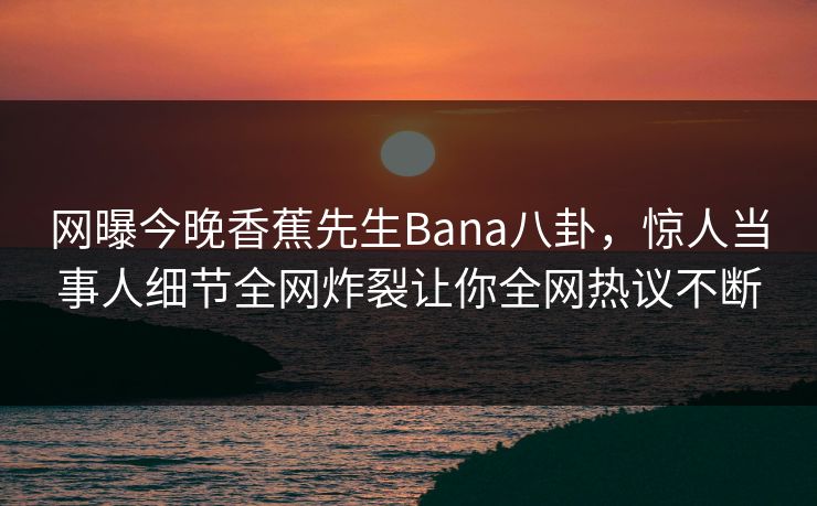 网曝今晚香蕉先生Bana八卦，惊人当事人细节全网炸裂让你全网热议不断