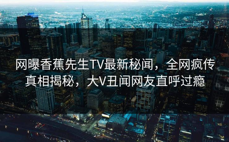 网曝香蕉先生TV最新秘闻，全网疯传真相揭秘，大V丑闻网友直呼过瘾