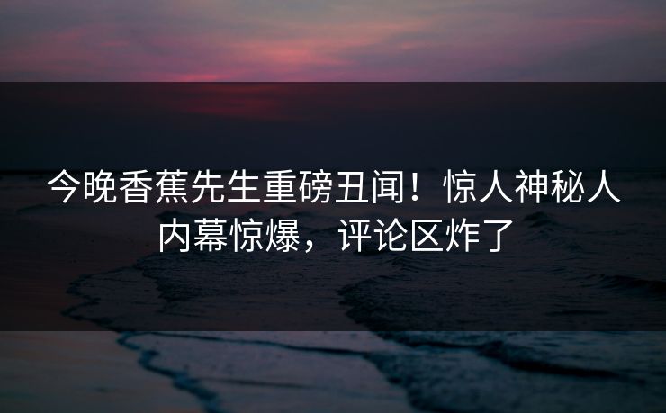 今晚香蕉先生重磅丑闻！惊人神秘人内幕惊爆，评论区炸了  第1张