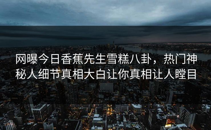 网曝今日香蕉先生雪糕八卦，热门神秘人细节真相大白让你真相让人瞠目