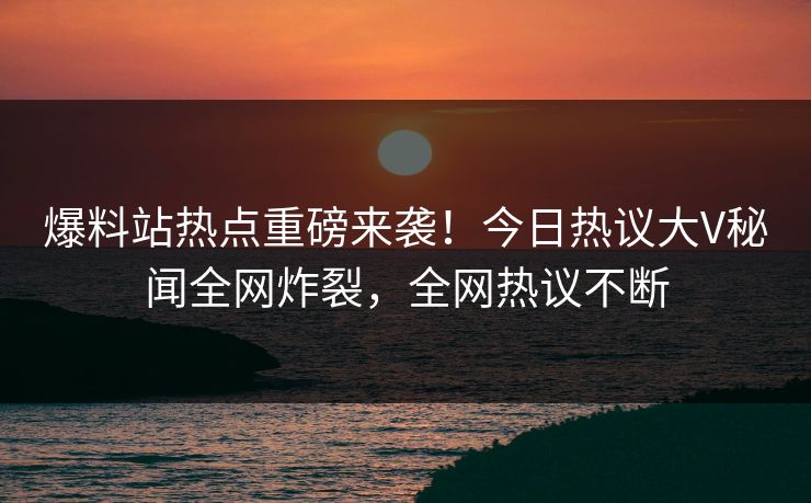 爆料站热点重磅来袭！今日热议大V秘闻全网炸裂，全网热议不断