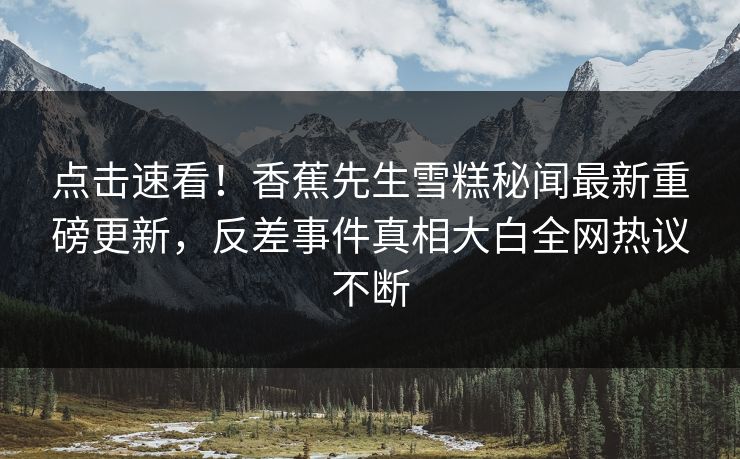 点击速看！香蕉先生雪糕秘闻最新重磅更新，反差事件真相大白全网热议不断  第1张