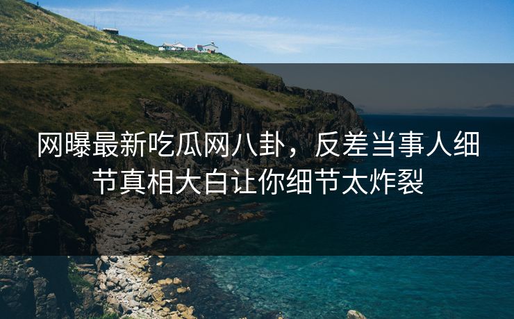 网曝最新吃瓜网八卦，反差当事人细节真相大白让你细节太炸裂