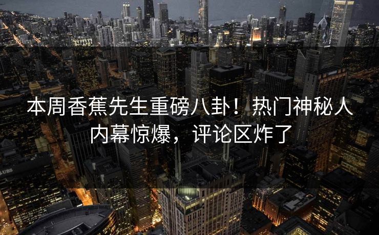 本周香蕉先生重磅八卦！热门神秘人内幕惊爆，评论区炸了