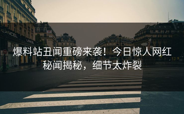 爆料站丑闻重磅来袭！今日惊人网红秘闻揭秘，细节太炸裂